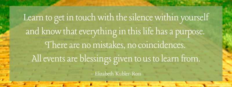 Learn to get in touch with the silence within yourself and know that everything in this life has a purpose. There are no mistakes, no coincidences. All events are blessings given to us to learn from. – Elizabeth Kubler-Ross